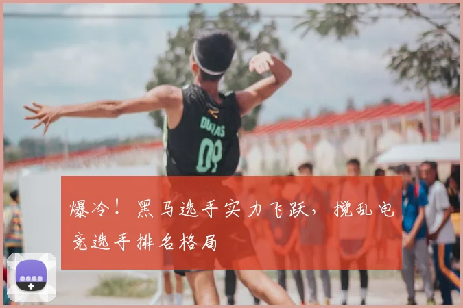 爆冷！黑马选手实力飞跃，搅乱电竞选手排名格局