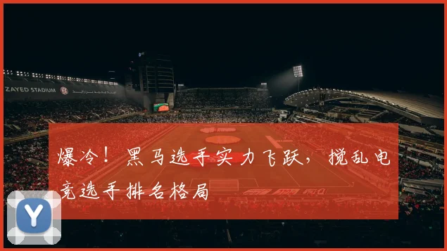 爆冷！黑马选手实力飞跃，搅乱电竞选手排名格局