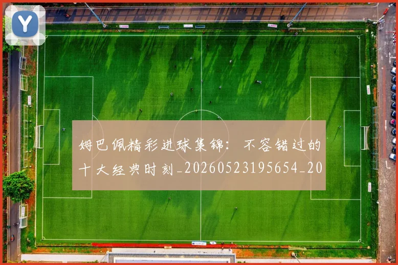 姆巴佩精彩进球集锦：不容错过的十大经典时刻_20260523195654_20260609132829