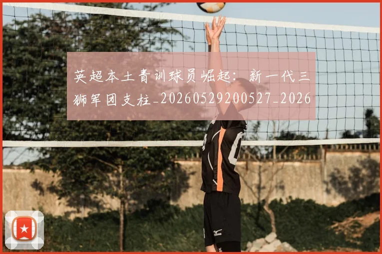 英超本土青训球员崛起：新一代三狮军团支柱_20260529200527_20260610170045