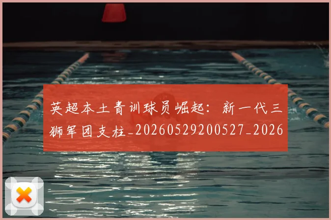 英超本土青训球员崛起:新一代三狮军团支柱_20260529200527_20260610170045