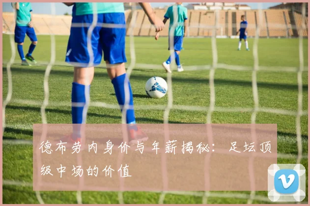 德布劳内身价与年薪揭秘:足坛顶级中场的价值